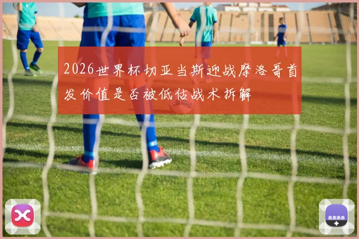 2026世界杯切亚当斯迎战摩洛哥首发价值是否被低估战术拆解
