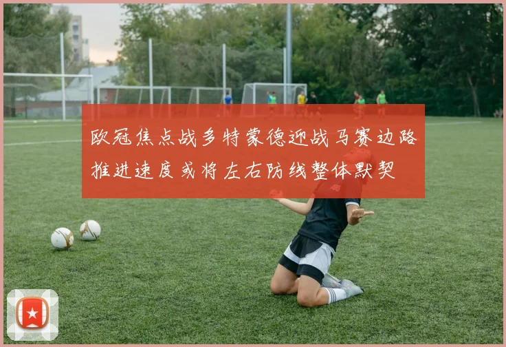 欧冠焦点战多特蒙德迎战马赛边路推进速度或将左右防线整体默契