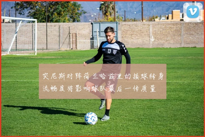突尼斯对阵荷兰哈兹里的接球转身流畅度将影响球队最后一传质量