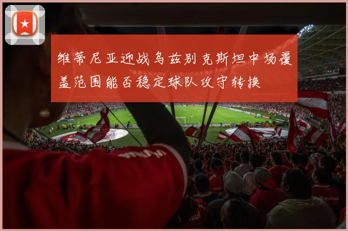 维蒂尼亚迎战乌兹别克斯坦中场覆盖范围能否稳定球队攻守转换