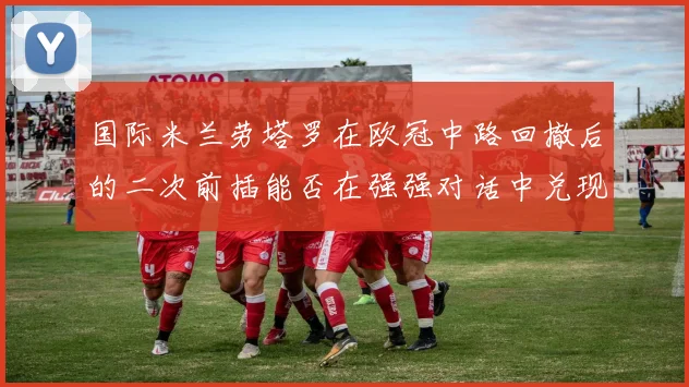 国际米兰劳塔罗在欧冠中路回撤后的二次前插能否在强强对话中兑现