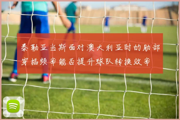泰勒亚当斯面对澳大利亚时的肋部穿插频率能否提升球队转换效率
