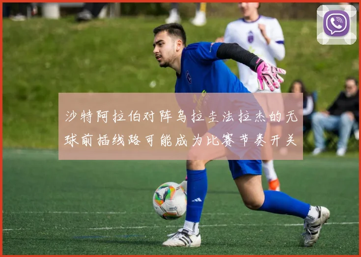 沙特阿拉伯对阵乌拉圭法拉杰的无球前插线路可能成为比赛节奏开关